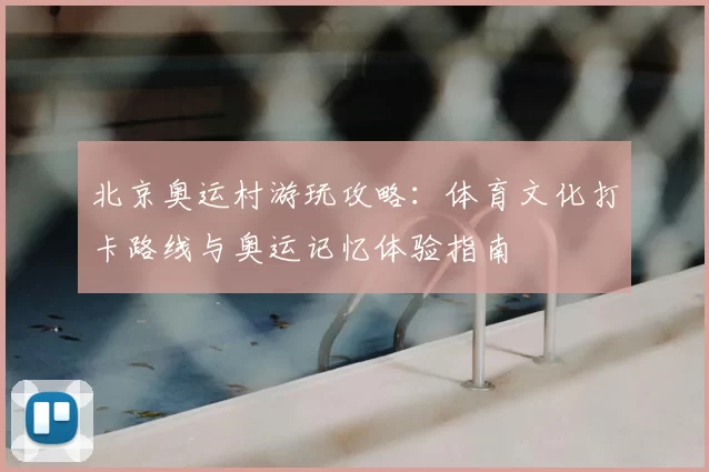 北京奥运村游玩攻略：体育文化打卡路线与奥运记忆体验指南