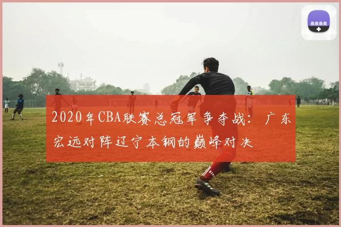 2020年CBA联赛总冠军争夺战：广东宏远对阵辽宁本钢的巅峰对决