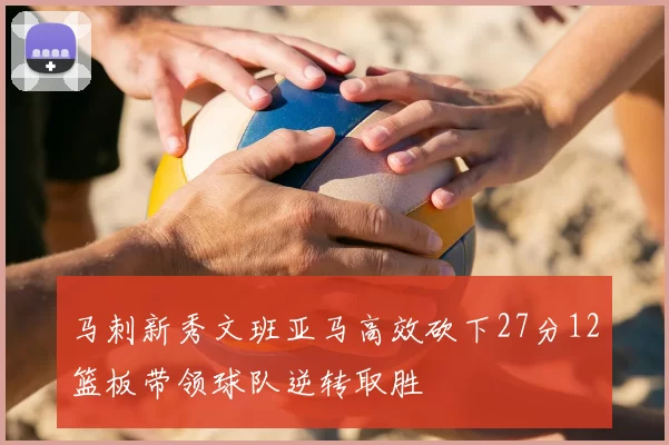 马刺新秀文班亚马高效砍下27分12篮板带领球队逆转取胜