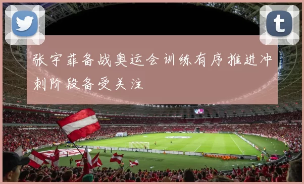 张宇菲备战奥运会训练有序推进冲刺阶段备受关注