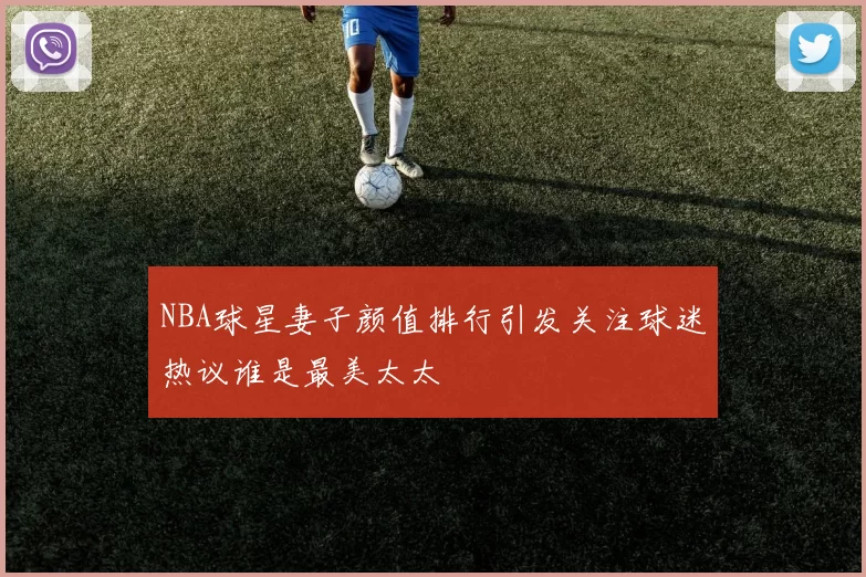 NBA球星妻子颜值排行引发关注球迷热议谁是最美太太