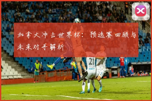加拿大冲击世界杯：预选赛回顾与未来对手解析