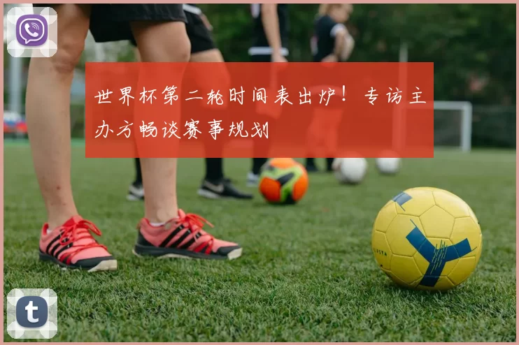 世界杯第二轮时间表出炉！专访主办方畅谈赛事规划