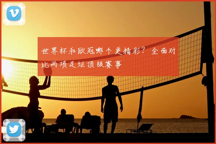 世界杯和欧冠哪个更精彩？全面对比两项足坛顶级赛事