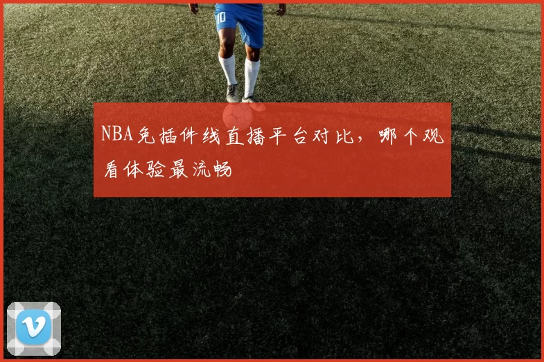 NBA免插件线直播平台对比，哪个观看体验最流畅