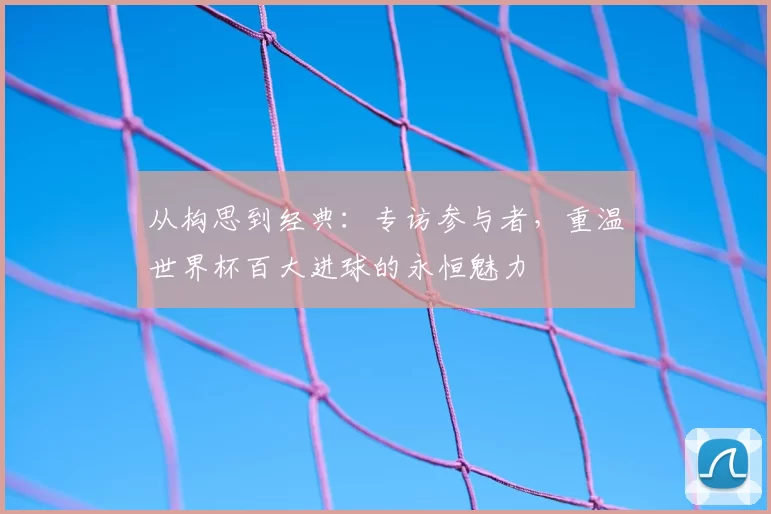 从构思到经典：专访参与者，重温世界杯百大进球的永恒魅力