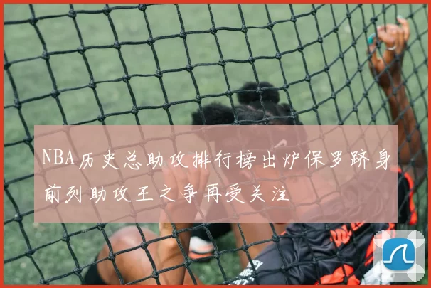NBA历史总助攻排行榜出炉保罗跻身前列助攻王之争再受关注