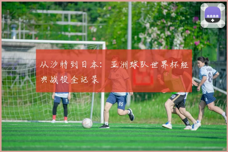从沙特到日本：亚洲球队世界杯经典战役全记录