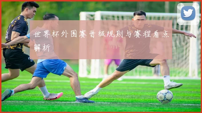 世界杯外围赛晋级规则与赛程看点解析