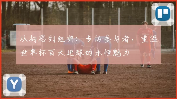 从构思到经典：专访参与者，重温世界杯百大进球的永恒魅力