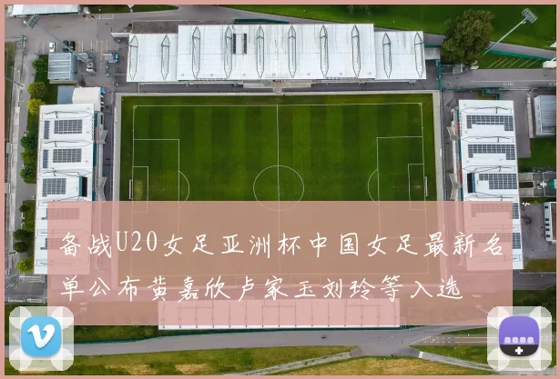 备战U20女足亚洲杯中国女足最新名单公布黄嘉欣卢家玉刘玲等入选
