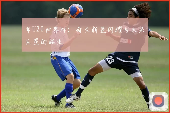 年U20世界杯：荷兰新星闪耀与未来巨星的诞生