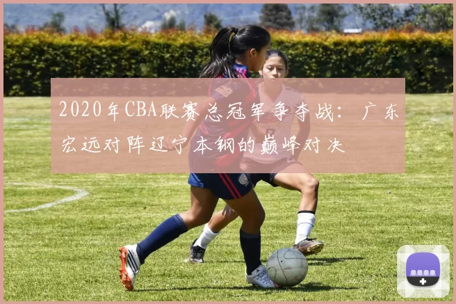 2020年CBA联赛总冠军争夺战：广东宏远对阵辽宁本钢的巅峰对决
