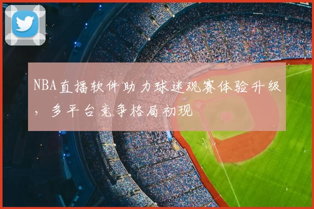 NBA直播软件助力球迷观赛体验升级，多平台竞争格局初现