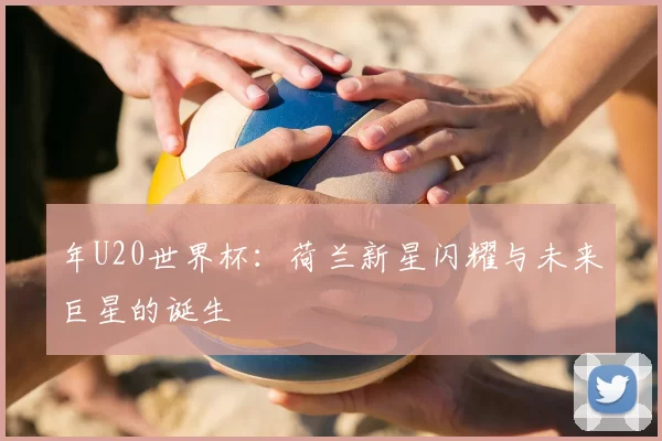 年U20世界杯：荷兰新星闪耀与未来巨星的诞生