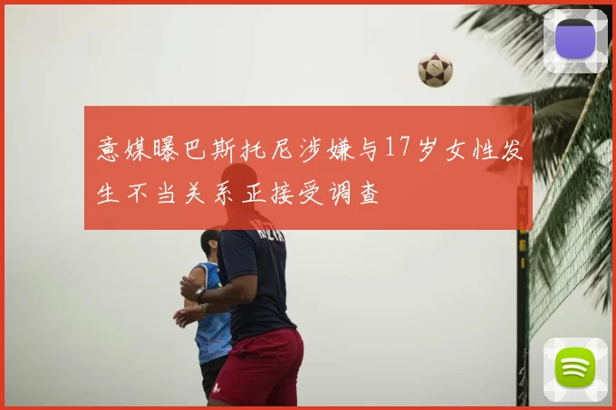 意媒曝巴斯托尼涉嫌与17岁女性发生不当关系正接受调查