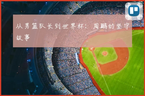 从男篮队长到世界杯：周鹏的坚守故事