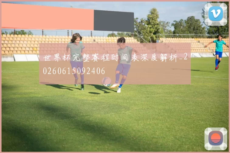 世界杯完整赛程时间表深度解析_20260615092406