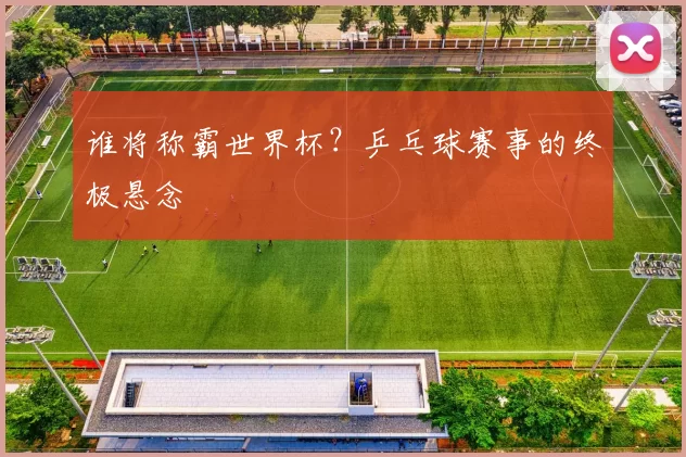 谁将称霸世界杯？乒乓球赛事的终极悬念