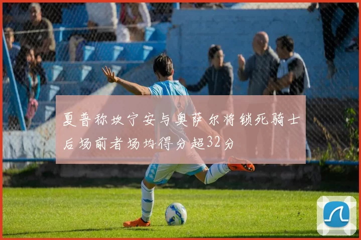 夏普称坎宁安与奥萨尔将锁死骑士后场前者场均得分超32分