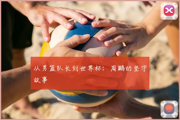 从男篮队长到世界杯：周鹏的坚守故事