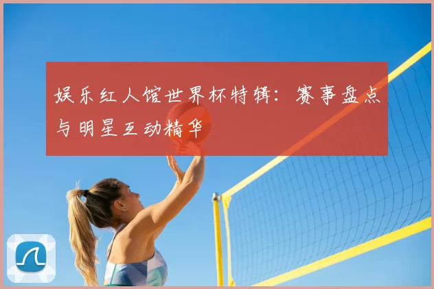 娱乐红人馆世界杯特辑：赛事盘点与明星互动精华