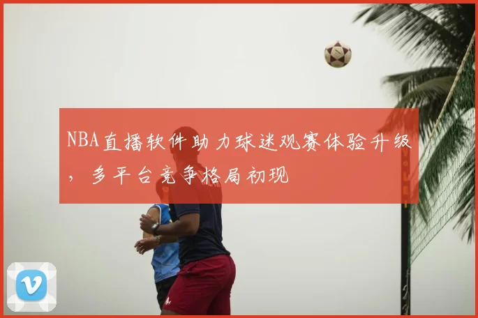 NBA直播软件助力球迷观赛体验升级，多平台竞争格局初现