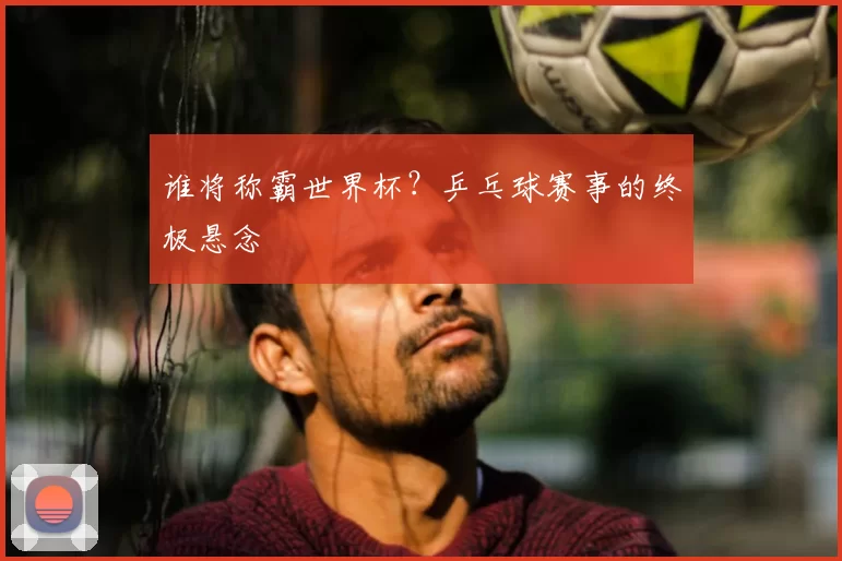 谁将称霸世界杯？乒乓球赛事的终极悬念
