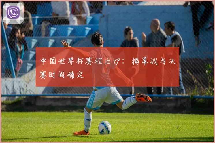 中国世界杯赛程出炉：揭幕战与决赛时间确定
