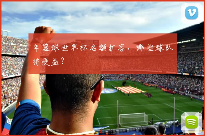 年篮球世界杯名额扩容，哪些球队将受益？