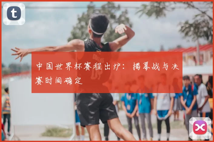 中国世界杯赛程出炉：揭幕战与决赛时间确定