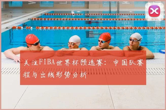 关注FIBA世界杯预选赛：中国队赛程与出线形势分析