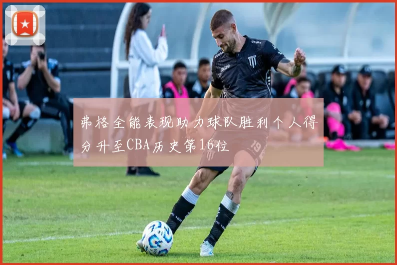 弗格全能表现助力球队胜利个人得分升至CBA历史第16位
