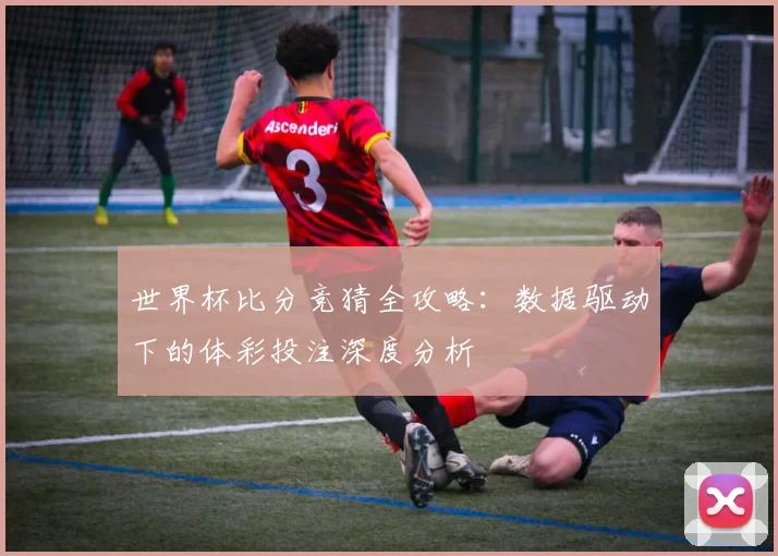 世界杯比分竞猜全攻略：数据驱动下的体彩投注深度分析