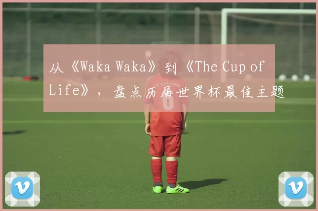 从《Waka Waka》到《The Cup of Life》，盘点历届世界杯最佳主题曲