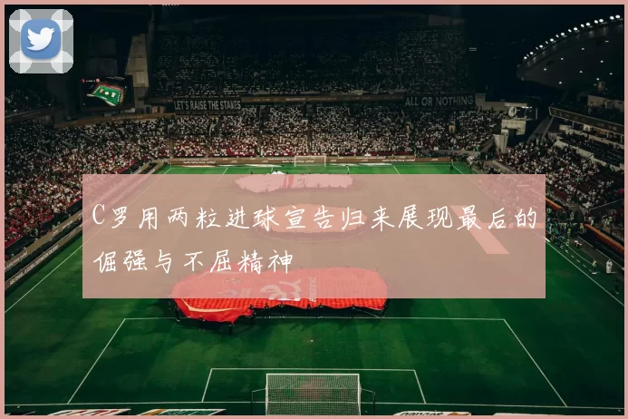 C罗用两粒进球宣告归来展现最后的倔强与不屈精神