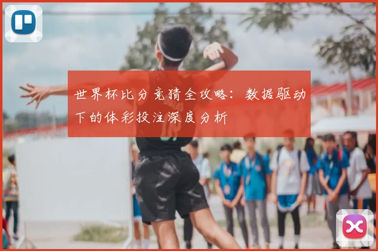 世界杯比分竞猜全攻略：数据驱动下的体彩投注深度分析